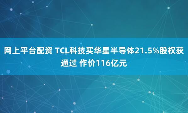 网上平台配资 TCL科技买华星半导体21.5%股权获通过 作价116亿元