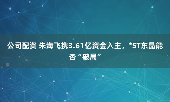 公司配资 朱海飞携3.61亿资金入主，*ST东晶能否“破局”