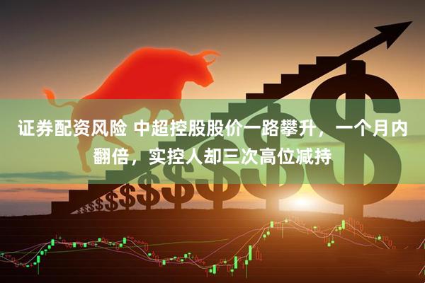 证券配资风险 中超控股股价一路攀升，一个月内翻倍，实控人却三次高位减持