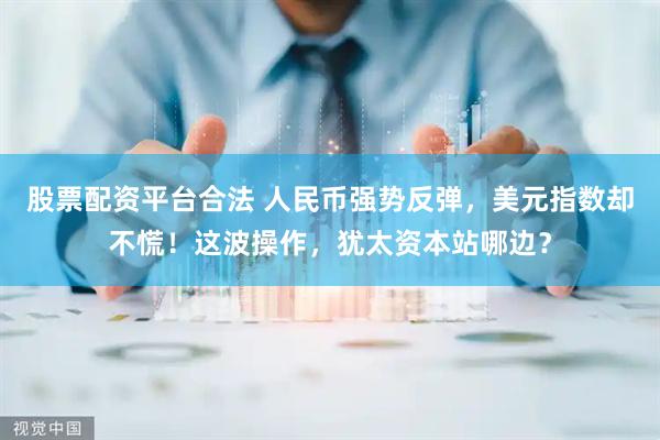 股票配资平台合法 人民币强势反弹，美元指数却不慌！这波操作，犹太资本站哪边？