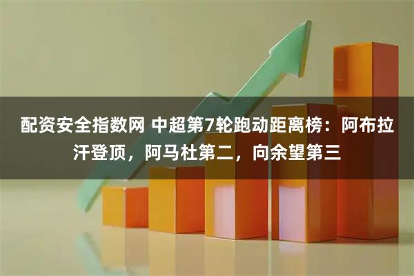 配资安全指数网 中超第7轮跑动距离榜：阿布拉汗登顶，阿马杜第二，向余望第三