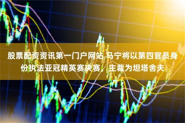 股票配资资讯第一门户网站 马宁将以第四官员身份执法亚冠精英赛决赛，主裁为坦塔舍夫