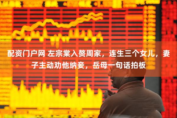 配资门户网 左宗棠入赘周家，连生三个女儿，妻子主动劝他纳妾，岳母一句话拍板