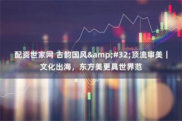 配资世家网 古韵国风 顶流审美｜文化出海，东方美更具世界范