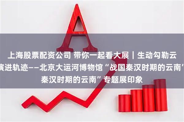上海股票配资公司 带你一起看大展｜生动勾勒云南地区历史演进轨迹——北京大运河博物馆“战国秦汉时期的云南”专题展印象