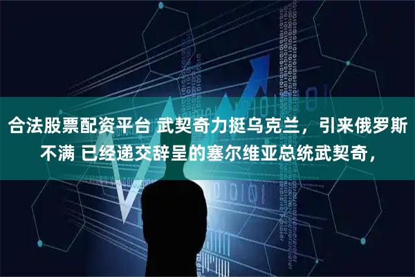 合法股票配资平台 武契奇力挺乌克兰，引来俄罗斯不满 已经递交辞呈的塞尔维亚总统武契奇，
