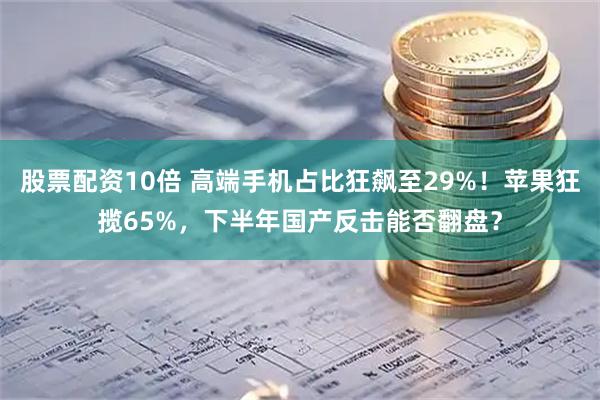 股票配资10倍 高端手机占比狂飙至29%！苹果狂揽65%，下半年国产反击能否翻盘？